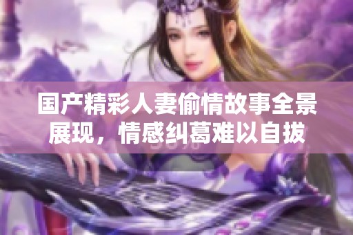 国产精彩人妻偷情故事全景展现，情感纠葛难以自拔