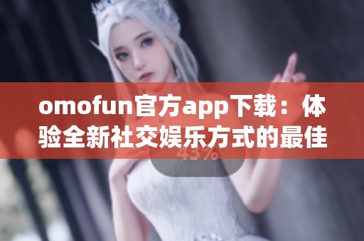omofun官方app下载：体验全新社交娱乐方式的最佳选择