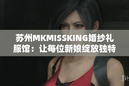 苏州MKMISSKING婚纱礼服馆：让每位新娘绽放独特魅力