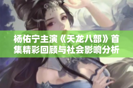 杨佑宁主演《天龙八部》首集精彩回顾与社会影响分析