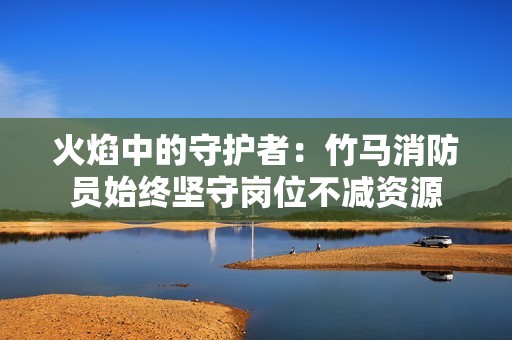 火焰中的守护者：竹马消防员始终坚守岗位不减资源