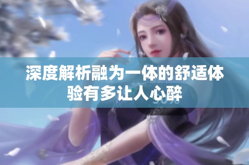 深度解析融为一体的舒适体验有多让人心醉