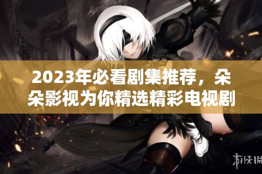 2023年必看剧集推荐，朵朵影视为你精选精彩电视剧