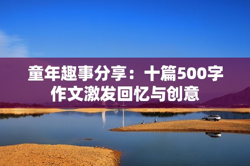 童年趣事分享：十篇500字作文激发回忆与创意
