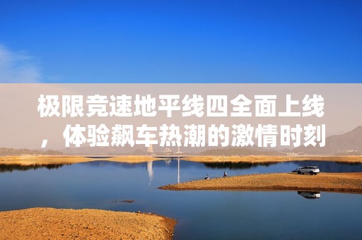 极限竞速地平线四全面上线，体验飙车热潮的激情时刻