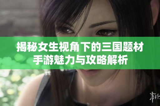 揭秘女生视角下的三国题材手游魅力与攻略解析