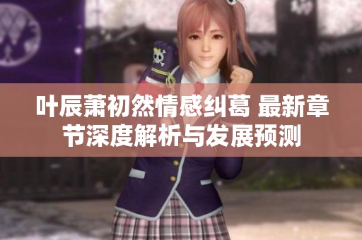 叶辰萧初然情感纠葛 最新章节深度解析与发展预测