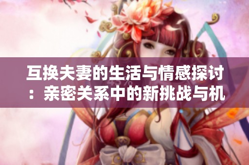 互换夫妻的生活与情感探讨：亲密关系中的新挑战与机遇