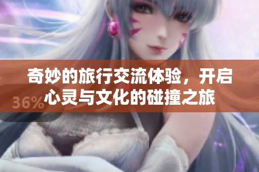 奇妙的旅行交流体验，开启心灵与文化的碰撞之旅