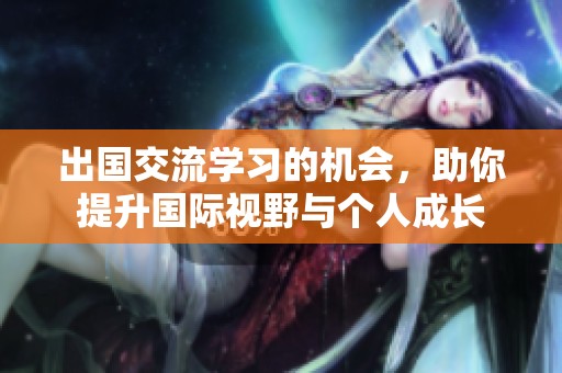 出国交流学习的机会，助你提升国际视野与个人成长