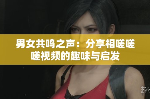 男女共鸣之声：分享相嗟嗟嗟视频的趣味与启发