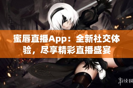 蜜唇直播App：全新社交体验，尽享精彩直播盛宴