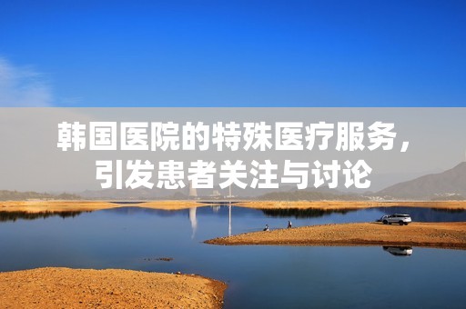 韩国医院的特殊医疗服务，引发患者关注与讨论