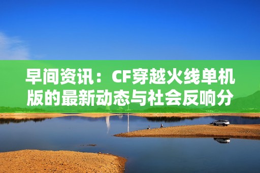 早间资讯：CF穿越火线单机版的最新动态与社会反响分析