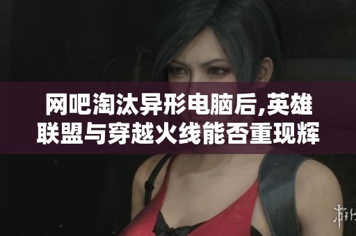 网吧淘汰异形电脑后,英雄联盟与穿越火线能否重现辉煌