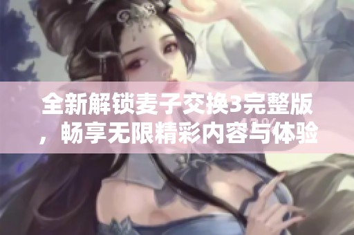 全新解锁麦子交换3完整版，畅享无限精彩内容与体验