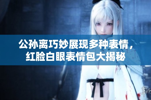 公孙离巧妙展现多种表情，红脸白眼表情包大揭秘