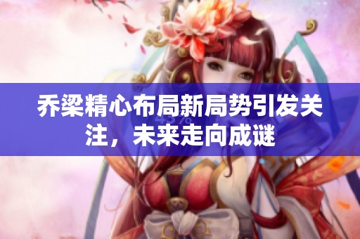 乔梁精心布局新局势引发关注，未来走向成谜