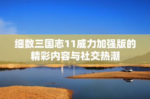 细数三国志11威力加强版的精彩内容与社交热潮