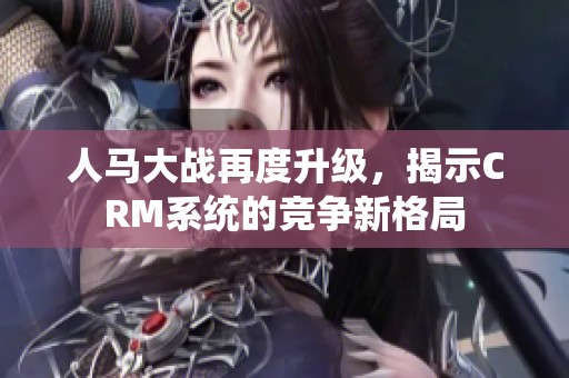 人马大战再度升级，揭示CRM系统的竞争新格局