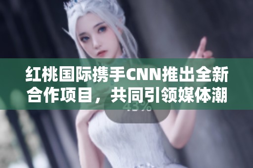 红桃国际携手CNN推出全新合作项目，共同引领媒体潮流