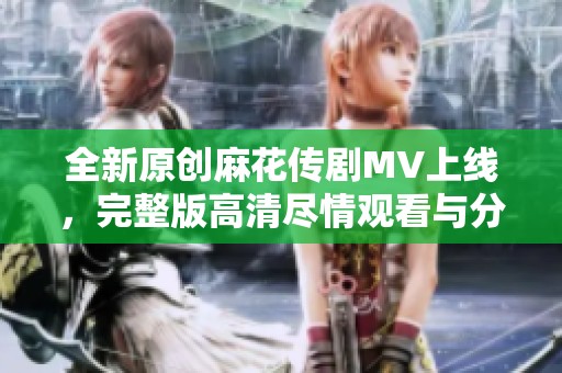 全新原创麻花传剧MV上线，完整版高清尽情观看与分享
