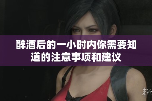 醉酒后的一小时内你需要知道的注意事项和建议