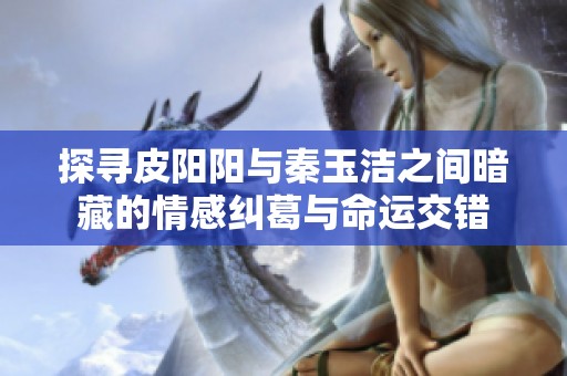 探寻皮阳阳与秦玉洁之间暗藏的情感纠葛与命运交错