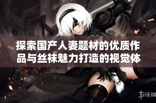 探索国产人妻题材的优质作品与丝袜魅力打造的视觉体验