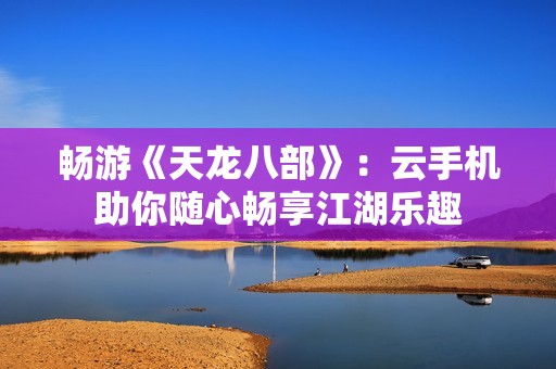 畅游《天龙八部》：云手机助你随心畅享江湖乐趣