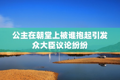 公主在朝堂上被谁抱起引发众大臣议论纷纷