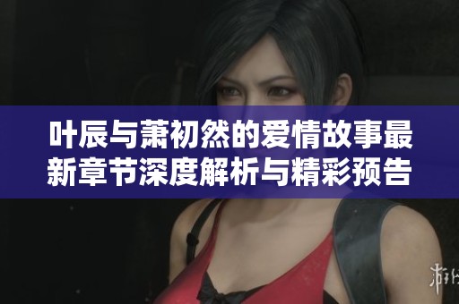 叶辰与萧初然的爱情故事最新章节深度解析与精彩预告