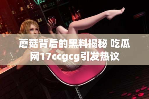 蘑菇背后的黑料揭秘 吃瓜网17ccgcg引发热议