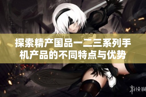 探索精产国品一二三系列手机产品的不同特点与优势