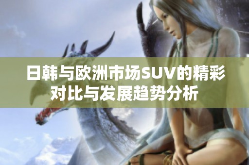 日韩与欧洲市场SUV的精彩对比与发展趋势分析