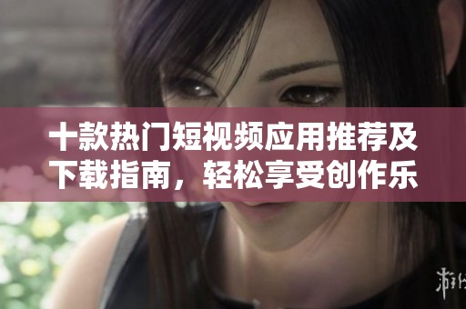 十款热门短视频应用推荐及下载指南，轻松享受创作乐趣