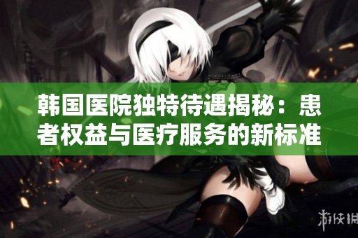 韩国医院独特待遇揭秘：患者权益与医疗服务的新标准