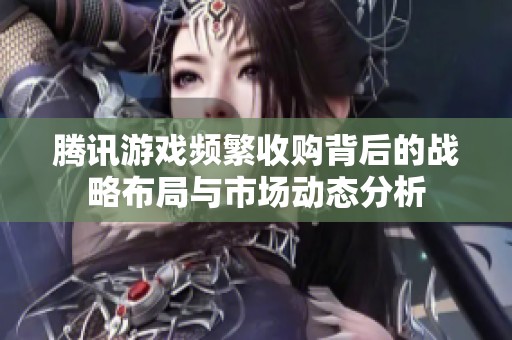 腾讯游戏频繁收购背后的战略布局与市场动态分析