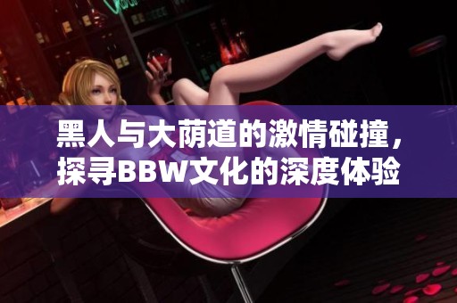 黑人与大荫道的激情碰撞，探寻BBW文化的深度体验