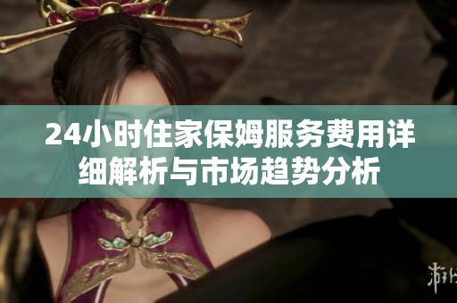 24小时住家保姆服务费用详细解析与市场趋势分析