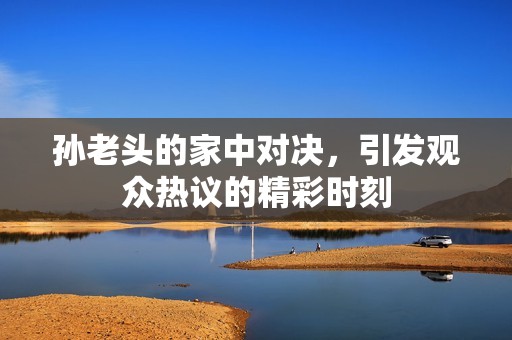 孙老头的家中对决，引发观众热议的精彩时刻