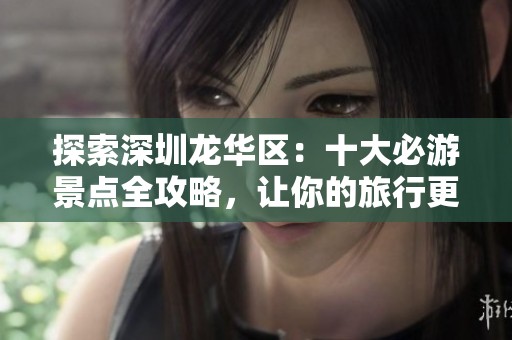 探索深圳龙华区：十大必游景点全攻略，让你的旅行更精彩