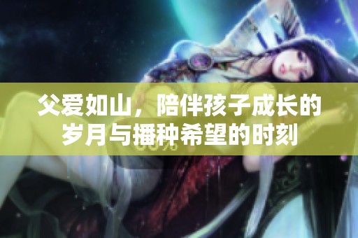 父爱如山，陪伴孩子成长的岁月与播种希望的时刻