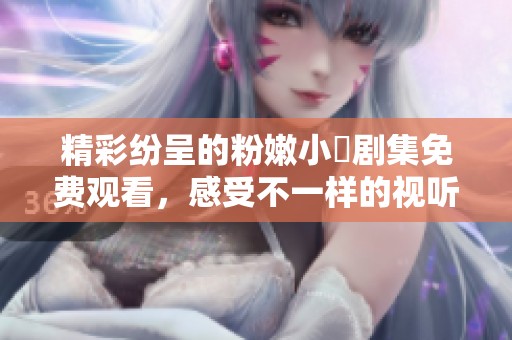 精彩纷呈的粉嫩小泬剧集免费观看，感受不一样的视听盛宴