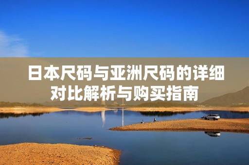 日本尺码与亚洲尺码的详细对比解析与购买指南