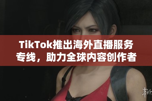 TikTok推出海外直播服务专线，助力全球内容创作者成长