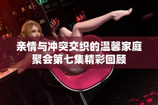 亲情与冲突交织的温馨家庭聚会第七集精彩回顾