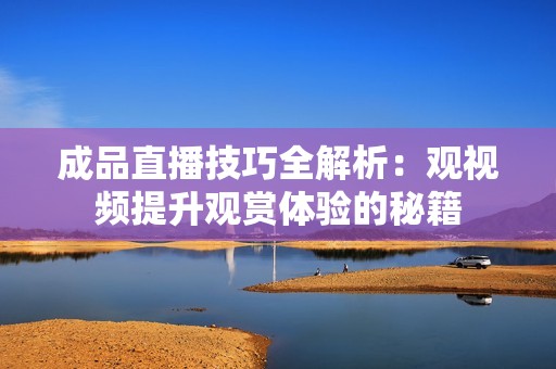 成品直播技巧全解析：观视频提升观赏体验的秘籍