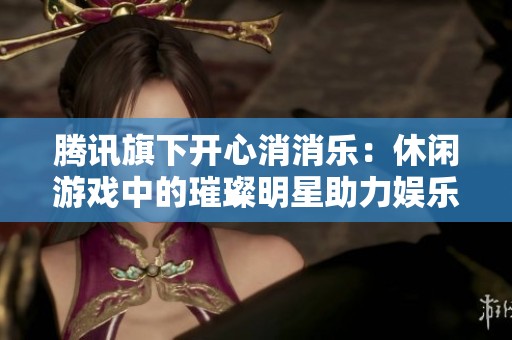腾讯旗下开心消消乐：休闲游戏中的璀璨明星助力娱乐体验