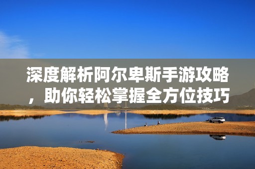 深度解析阿尔卑斯手游攻略，助你轻松掌握全方位技巧与极致游戏体验